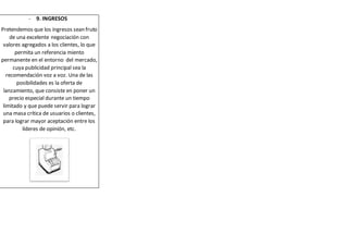 - 9. INGRESOS 
Pretendemos que los ingresos sean fruto 
de una excelente negociación con 
valores agregados a los clientes, lo que 
permita un referencia miento 
permanente en el entorno del mercado, 
cuya publicidad principal sea la 
recomendación voz a voz. Una de las 
posibilidades es la oferta de 
lanzamiento, que consiste en poner un 
precio especial durante un tiempo 
limitado y que puede servir para lograr 
una masa crítica de usuarios o clientes, 
para lograr mayor aceptación entre los 
líderes de opinión, etc. 
