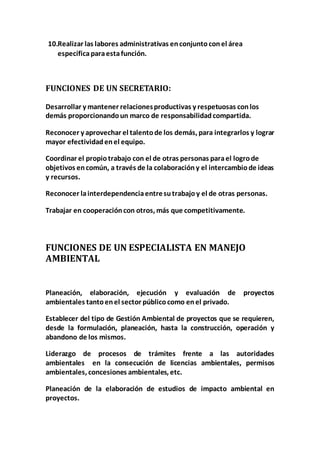10.Realizar las labores administrativas en conjunto con el área 
específica para esta función. 
FUNCIONES DE UN SECRETARIO: 
Desarrollar y mantener relaciones productivas y respetuosas con los 
demás proporcionando un marco de responsabilidad compartida. 
Reconocer y aprovechar el talento de los demás, para integrarlos y lograr 
mayor efectividad en el equipo. 
Coordinar el propio trabajo con el de otras personas para el logro de 
objetivos en común, a través de la colaboración y el intercambio de ideas 
y recursos. 
Reconocer la interdependencia entre su trabajo y el de otras personas. 
Trabajar en cooperación con otros, más que competitivamente. 
FUNCIONES DE UN ESPECIALISTA EN MANEJO 
AMBIENTAL 
Planeación, elaboración, ejecución y evaluación de proyectos 
ambientales tanto en el sector público como en el privado. 
Establecer del tipo de Gestión Ambiental de proyectos que se requieren, 
desde la formulación, planeación, hasta la construcción, operación y 
abandono de los mismos. 
Liderazgo de procesos de trámites frente a las autoridades 
ambientales en la consecución de licencias ambientales, permisos 
ambientales, concesiones ambientales, etc. 
Planeación de la elaboración de estudios de impacto ambiental en 
proyectos. 
 