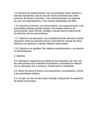 1.9. Derecho de representación: Los consumidores tienen derecho a 
hacerse representar, para la solución de las reclamaciones sobre 
consumo de bienes y servicios, y las contravenciones a la presente 
ley, por sus organizaciones, o los voceros autorizados por ellas. 
1.10. Derecho a informar: Los consumidores, sus organizaciones y las 
autoridades públicas tendrán acceso a los medios masivos de 
comunicación, para informar, divulgar y educar sobre el ejercicio de 
los derechos de los consumidores. 
1.11. Derecho a la educación: Los ciudadanos tienen derecho a recibir 
educación sobre los derechos de los consumidores, formas de hacer 
efectivos sus derechos y demás materias relacionadas. 
1.12. Derecho a la igualdad: Ser tratados equitativamente y de manera 
no discriminatoria. 
2. Deberes. 
2.2. Informarse respecto de la calidad de los productos, así como de 
las instrucciones que suministre el productor o proveedor en relación 
con su adecuado uso o consumo, conservación e instalación. 
2.2. Obrar de buena fe frente a los productores y proveedores y frente 
a las autoridades públicas. 
2.3. Cumplir con las normas sobre reciclaje y disposición de desechos 
de bienes consumidos. 
cultural 
