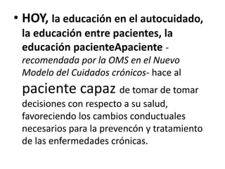• HOY, la educación en el autocuidado,
la educación entre pacientes, la
educación pacienteApaciente -
recomendada por la OMS en el Nuevo
Modelo del Cuidados crónicos- hace al
paciente capaz de tomar de tomar
decisiones con respecto a su salud,
favoreciendo los cambios conductuales
necesarios para la prevencón y tratamiento
de las enfermedades crónicas.
 