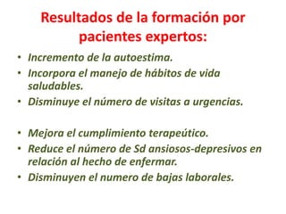 Resultados de la formación por
pacientes expertos:
• Incremento de la autoestima.
• Incorpora el manejo de hábitos de vida
saludables.
• Disminuye el número de visitas a urgencias.
• Mejora el cumplimiento terapeútico.
• Reduce el número de Sd ansiosos-depresivos en
relación al hecho de enfermar.
• Disminuyen el numero de bajas laborales.
 