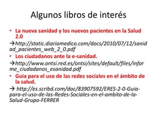 Algunos libros de interés
• La nueva sanidad y los nuevos pacientes en la Salud
2.0
http://static.diariomedico.com/docs/2010/07/12/sanid
ad_pacientes_web_2_0.pdf
• Los ciudadanos ante la e-sanidad.
http://www.ontsi.red.es/ontsi/sites/default/files/infor
me_ciudadanos_esanidad.pdf
• Guia para el uso de las redes sociales en el ámbito de
la salud.
 http://es.scribd.com/doc/83907592/ERES-2-0-Guia-
para-el-uso-de-las-Redes-Sociales-en-el-ambito-de-la-
Salud-Grupo-FERRER
 