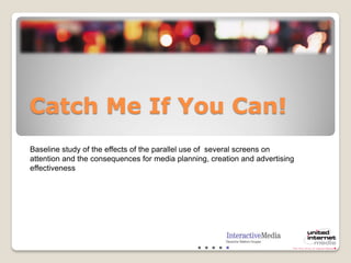 Catch Me If You Can!
Baseline study of the effects of the parallel use of several screens on
attention and the consequences for media planning, creation and advertising
effectiveness
 