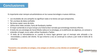 Conclusiones 
Es importante estar siempre actualizándonos en las nuevas tecnología o nuevas métricas. 
• Los resultados de una campaña no significan nada si no tienes con qué compararlos. 
• Ten una base de datos confiable. 
• No temas copiar casos de éxito. 
• Utiliza otras redes sociales, fuera de facebook y twitter. 
• El mejor contenido es el que incluye una historia bien narrada que entretenga mientras informa. 
• El éxito de una estrategia de Social Media radica en la estrategia, en la definición de objetivos, en conocer y 
entender al target, no en saber utilizar Facebook o Twitter. 
• El éxito de la mercadotecnia es cuando la marca logra generar que el mensaje este alineado a las 
necesidades y valores del cliente. Ya que entorno a eso se construye la cultura y por ende el éxito de la 
empresa. 
“Convierte a los extraños en amigos, a los amigos en clientes y a los clientes en vendedores” 
Seth Godin 
