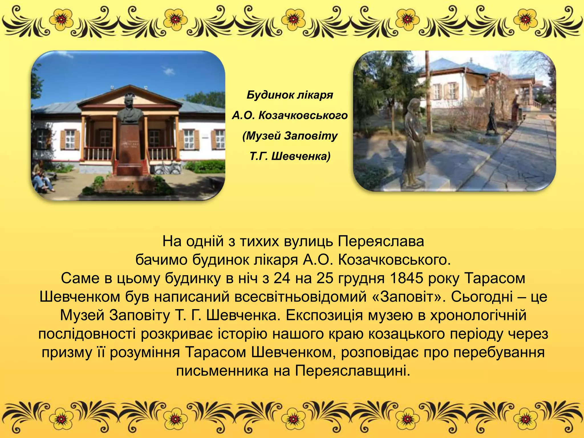 Будинок лікаря 
А.О. Козачковського 
(Музей Заповіту 
Т.Г. Шевченка) 
На одній з тихих вулиць Переяслава 
бачимо будинок лікаря А.О. Козачковського. 
Саме в цьому будинку в ніч з 24 на 25 грудня 1845 року Тарасом 
Шевченком був написаний всесвітньовідомий «Заповіт». Сьогодні – це 
Музей Заповіту Т. Г. Шевченка. Експозиція музею в хронологічній 
послідовності розкриває історію нашого краю козацького періоду через 
призму її розуміння Тарасом Шевченком, розповідає про перебування 
письменника на Переяславщині. 
 