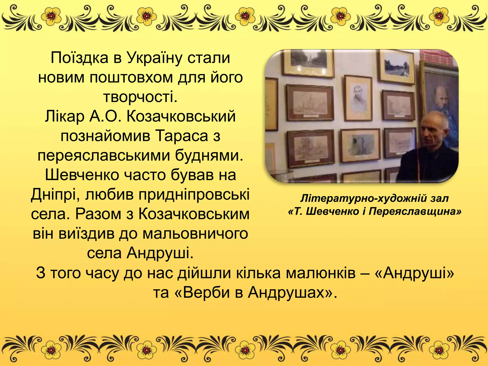Поїздка в Україну стали 
новим поштовхом для його 
творчості. 
Лікар А.О. Козачковський 
познайомив Тараса з 
переяславськими буднями. 
Шевченко часто бував на 
Дніпрі, любив придніпровські 
села. Разом з Козачковським 
він виїздив до мальовничого 
села Андруші. 
Літературно-художній зал 
«Т. Шевченко і Переяславщина» 
З того часу до нас дійшли кілька малюнків – «Андруші» 
та «Верби в Андрушах». 
 