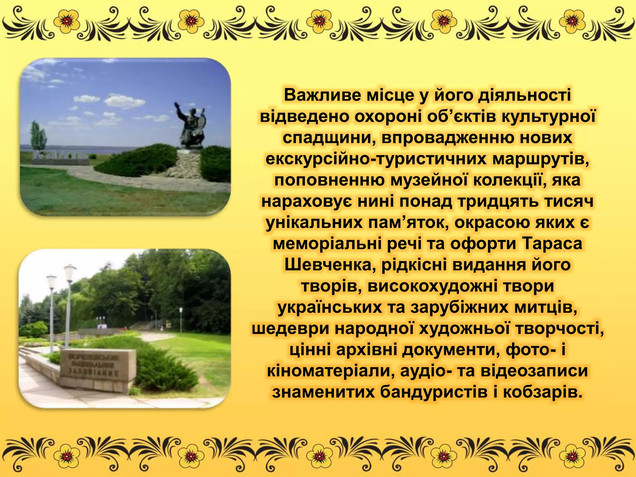 Важливе місце у його діяльності 
відведено охороні об’єктів культурної 
спадщини, впровадженню нових 
екскурсійно-туристичних маршрутів, 
поповненню музейної колекції, яка 
нараховує нині понад тридцять тисяч 
унікальних пам’яток, окрасою яких є 
меморіальні речі та офорти Тараса 
Шевченка, рідкісні видання його 
творів, високохудожні твори 
українських та зарубіжних митців, 
шедеври народної художньої творчості, 
цінні архівні документи, фото- і 
кіноматеріали, аудіо- та відеозаписи 
знаменитих бандуристів і кобзарів. 
 
