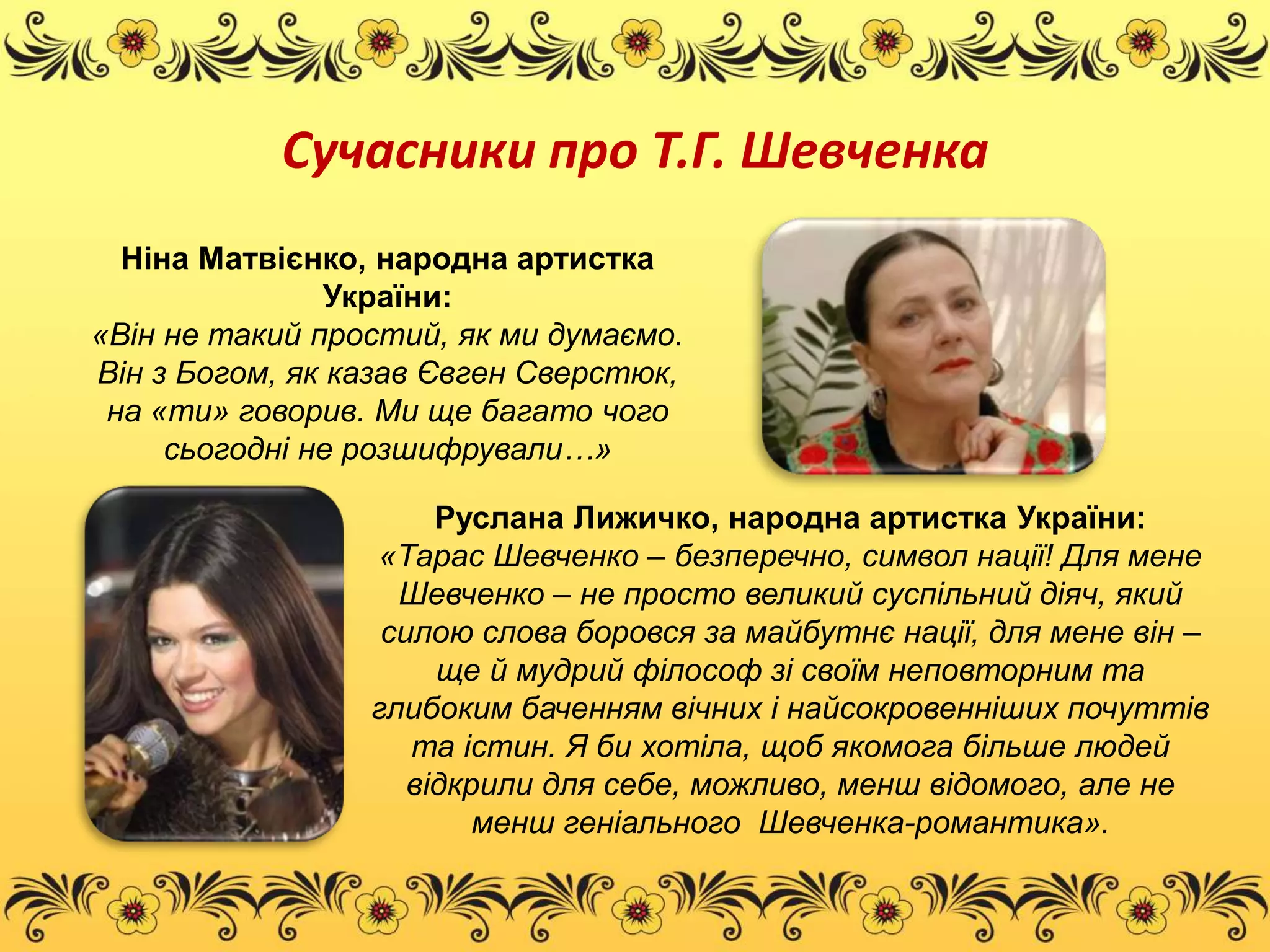 Сучасники про Т.Г. Шевченка 
Ніна Матвієнко, народна артистка 
України: 
«Він не такий простий, як ми думаємо. 
Він з Богом, як казав Євген Сверстюк, 
на «ти» говорив. Ми ще багато чого 
сьогодні не розшифрували…» 
Руслана Лижичко, народна артистка України: 
«Тарас Шевченко – безперечно, символ нації! Для мене 
Шевченко – не просто великий суспільний діяч, який 
силою слова боровся за майбутнє нації, для мене він – 
ще й мудрий філософ зі своїм неповторним та 
глибоким баченням вічних і найсокровенніших почуттів 
та істин. Я би хотіла, щоб якомога більше людей 
відкрили для себе, можливо, менш відомого, але не 
менш геніального Шевченка-романтика». 
 