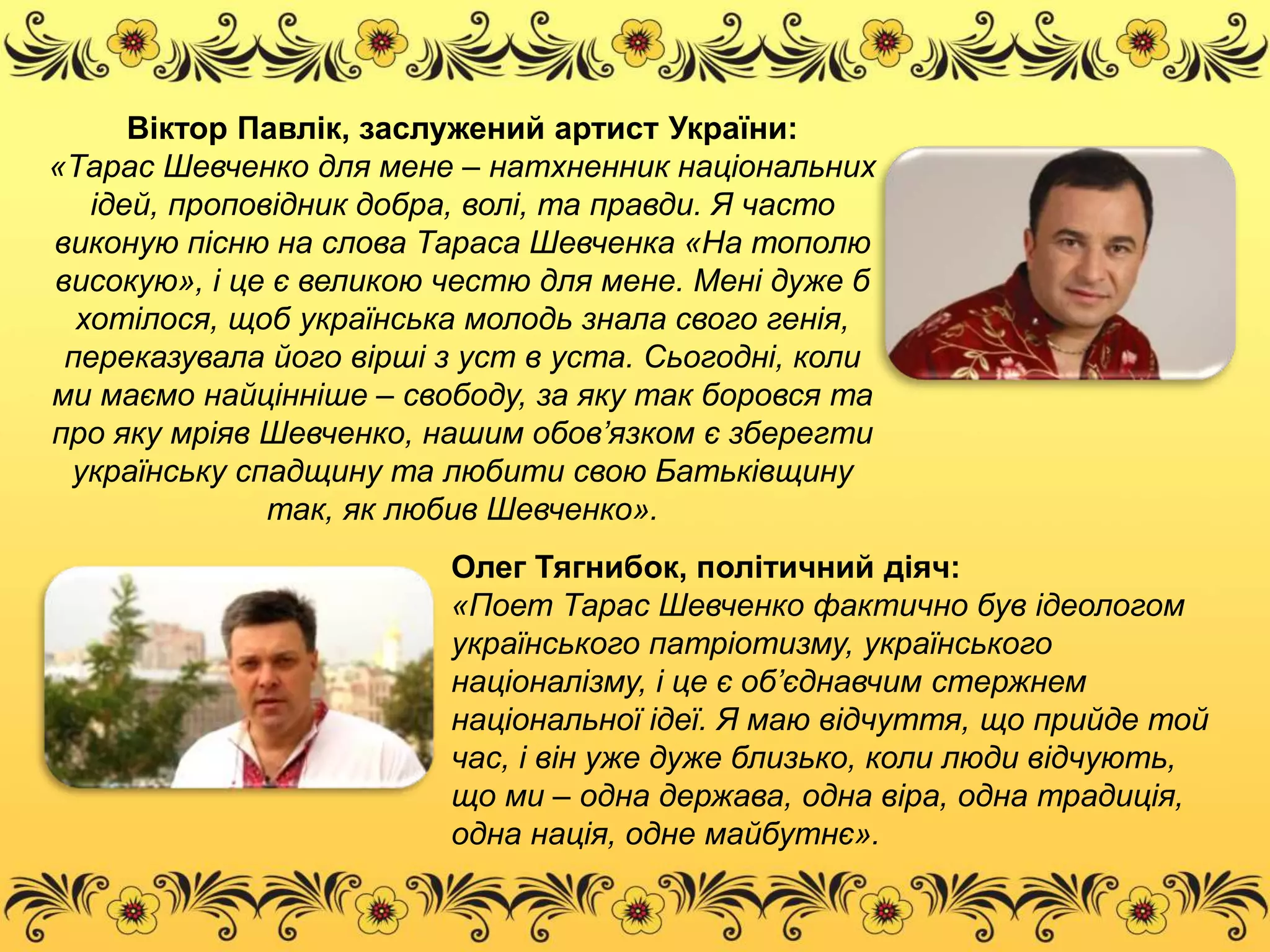 Віктор Павлік, заслужений артист України: 
«Тарас Шевченко для мене – натхненник національних 
ідей, проповідник добра, волі, та правди. Я часто 
виконую пісню на слова Тараса Шевченка «На тополю 
високую», і це є великою честю для мене. Мені дуже б 
хотілося, щоб українська молодь знала свого генія, 
переказувала його вірші з уст в уста. Сьогодні, коли 
ми маємо найцінніше – свободу, за яку так боровся та 
про яку мріяв Шевченко, нашим обов’язком є зберегти 
українську спадщину та любити свою Батьківщину 
так, як любив Шевченко». 
Олег Тягнибок, політичний діяч: 
«Поет Тарас Шевченко фактично був ідеологом 
українського патріотизму, українського 
націоналізму, і це є об’єднавчим стержнем 
національної ідеї. Я маю відчуття, що прийде той 
час, і він уже дуже близько, коли люди відчують, 
що ми – одна держава, одна віра, одна традиція, 
одна нація, одне майбутнє». 
 