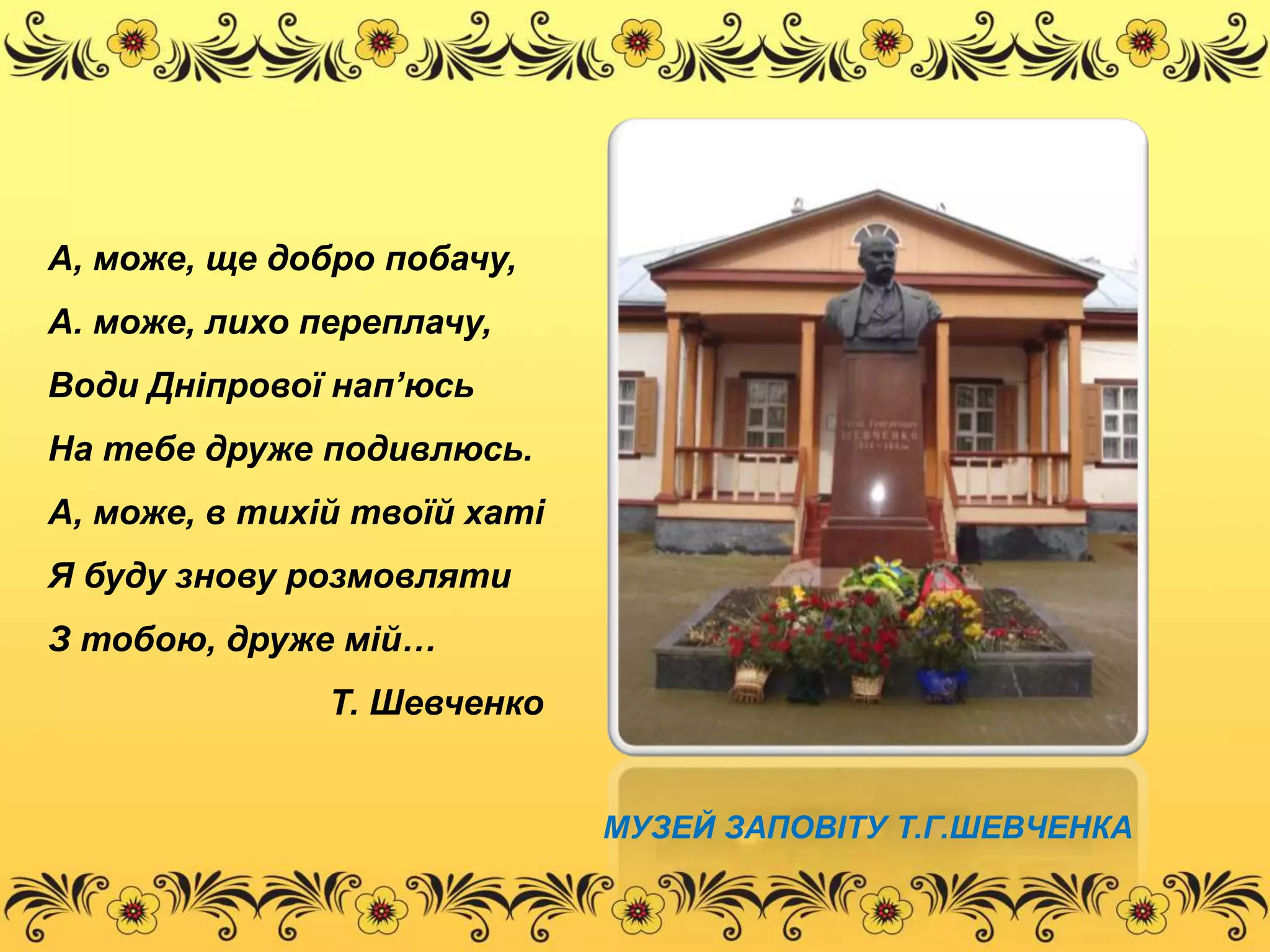 А, може, ще добро побачу, 
А. може, лихо переплачу, 
Води Дніпрової нап’юсь 
На тебе друже подивлюсь. 
А, може, в тихій твоїй хаті 
Я буду знову розмовляти 
З тобою, друже мій… 
Т. Шевченко 
МУЗЕЙ ЗАПОВІТУ Т.Г.ШЕВЧЕНКА 
 