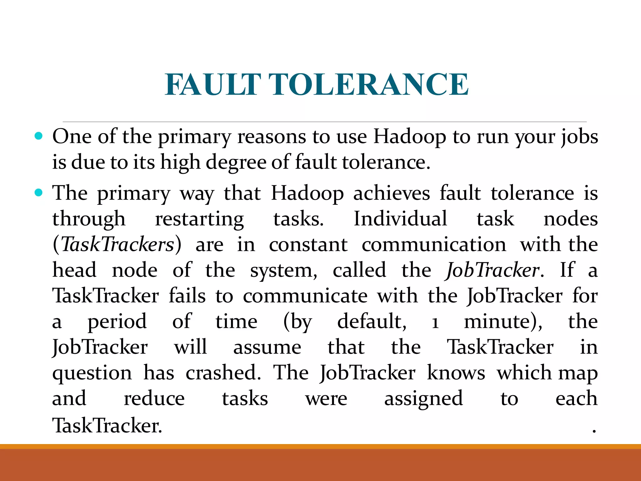 FAULT TOLERANCE  One of the primary reasons to use Hadoop to run your jobs is due to its high degree of fault tolerance.  The primary way that Hadoop achieves fault tolerance is through restarting tasks. Individual task nodes (TaskTrackers) are in constant communication with the head node of the system, called the JobTracker. If a TaskTracker fails to communicate with the JobTracker for a period of time (by default, 1 minute), the JobTracker will assume that the TaskTracker in question has crashed. The JobTracker knows which map and reduce tasks were assigned to each TaskTracker. . 