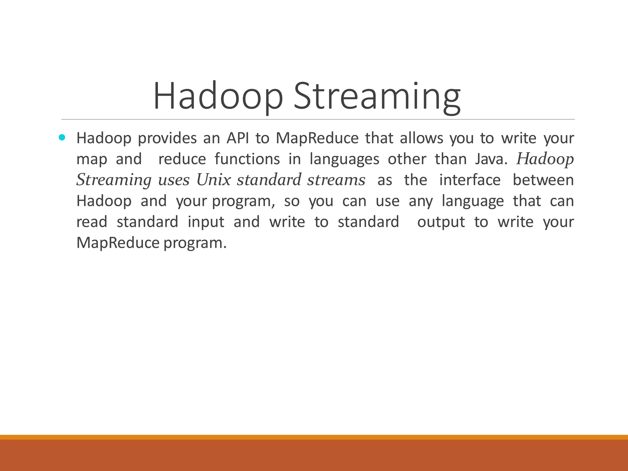 Hadoop Streaming  Hadoop provides an API to MapReduce that allows you to write your map and reduce functions in languages other than Java. Hadoop Streaming uses Unix standard streams as the interface between Hadoop and your program, so you can use any language that can read standard input and write to standard output to write your MapReduce program. 