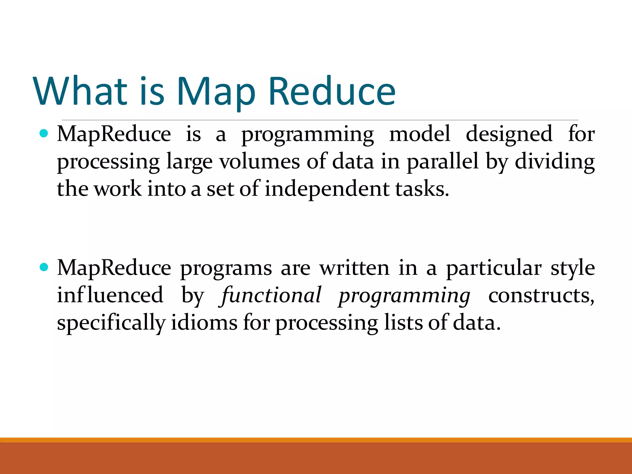 What is Map Reduce  MapReduce is a programming model designed for processing large volumes of data in parallel by dividing the work into a set of independent tasks.  MapReduce programs are written in a particular style inf luenced by functional programming constructs, specifically idioms for processing lists of data. 