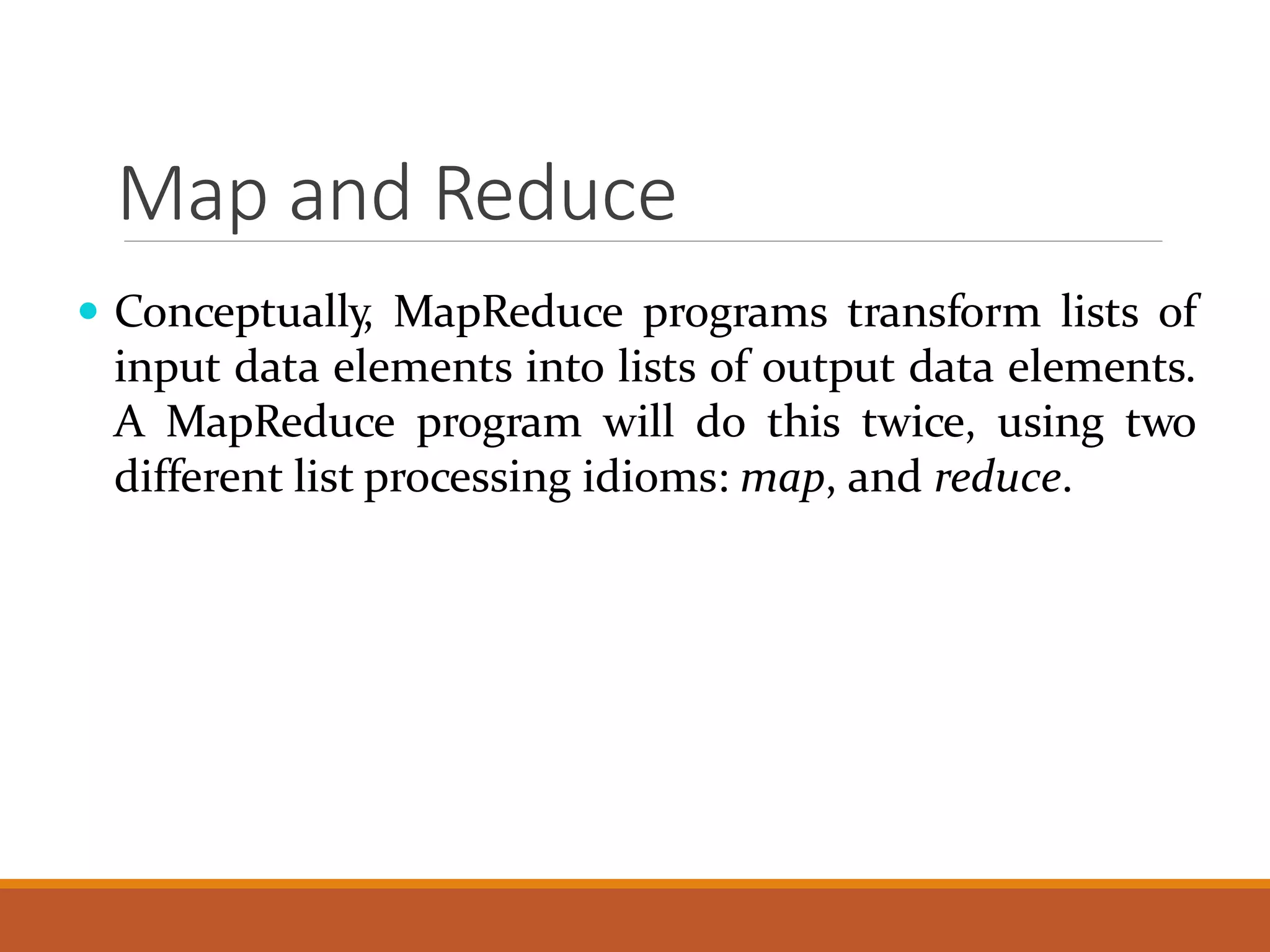 Map and Reduce  Conceptually, MapReduce programs transform lists of input data elements into lists of output data elements. A MapReduce program will do this twice, using two different list processing idioms: map, and reduce. 