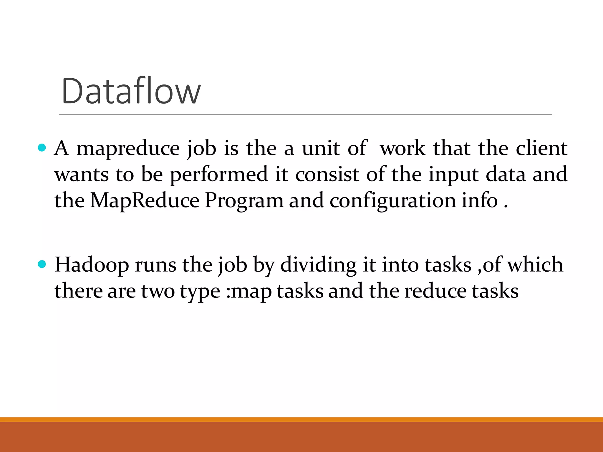 Dataflow  A mapreduce job is the a unit of work that the client wants to be performed it consist of the input data and theMapReduce Program and configuration info .  Hadoop runs the job by dividing it into tasks ,of which there are two type :map tasks and the reduce tasks 