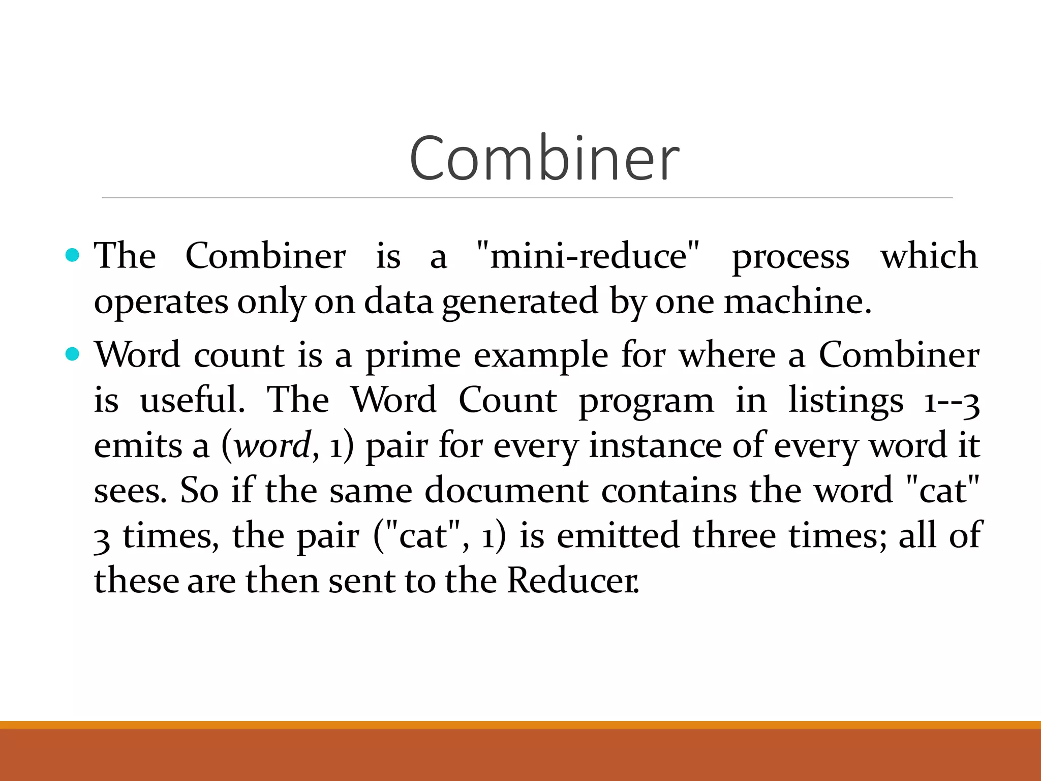 Combiner  The Combiner is a "mini-reduce" process which operates only on data generated by one machine.  Word count is a prime example for where a Combiner is useful. The Word Count program in listings 1--3 emits a (word, 1) pair for every instance of every word it sees. So if the same document contains the word "cat" 3 times, the pair ("cat", 1) is emitted three times; all of these are then sent to the Reducer. 