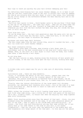 Hair tips to teach you quickly dry your hair without damaging your hair 
You definitely know blowing hair can cause thermal damage, so it is best to put 
some gel and hair conditioner cream on wet hair to protect hair from hot damage. 
But how do you actually move the hair dryer is also a key issue, this technique 
may be little change in the difference between the mean healthy hair and on one 
end of hay oh. 
Hair partition 
Partition hair easier to blow , think barber salon is how you blow ? First beam 
to the top of the head hair , the lower hair dryer . Then put his head under wet 
after release , and then turn dry. Yourself at home when you can do the same, 
otherwise you will find the hair surface has been very dry, but inside the hair 
root is still very wet . 
First blow hair root 
Do not be blown hair , the hair root penetration down the water will let you do 
useful work . First blow dry the hair roots , then blow hair, or let hair dry 
naturally , the hair dryer to minimize the damage . 
Hairdryer and scalp keep their distance 
The hair dryer away from the hair around 15cm, avoid it touched the hair , the 
hair too close will cause thermal damage . 
Hair dryer constantly moving 
Many people often make a mistake, when blowing a hair dryer area is 
stationary, such as the heat concentrated in one area will likely lead to hair 
damage. Thus, at the start of a hair dryer to start from the head, hair fiddle 
open hand, a hand moving a hair dryer. 
Do not blow down 
Wet the hair cuticle is open, blowing along the direction of hair growth will 
cuticle closed, if the fall will blow open the hair cuticle, blowing more edgy. 
6 strokes side curls simple way for you to take care of absolutely charming 
enough 
Distribution side , there are many benefits. 
First, it increases the amount of fat fool vision , people feel that the 
thickest part of the hair up to the original amount of fat that you ; 
Secondly, the lateral distribution is modified face a good helper, can be 
adjusted according to your wishes face, that is, to create exquisite little face 
; 
Finally, when the lateral distribution of the large waves roll children 
encounter, can reproduce most charming retro style , this is the side of a lead 
to win distribute oh . Now we have to learn to take care of the influx side 
distribution method . 
STEP1: either the original form is still looming large waves roll microfilm , 
must first show comb along , use a little bit of hair root parts of the mud will 
rub a rub , slightly fixed , to ensure that when the majority hair heap together 
when still structured. 
STEP2: first starting points more than the amount of that part . First, try your 
forehead along the outermost end of the seam, if you feel excessive amount of 
hair on one side , then on again on the inside when distributing point . Of 
course , the first time such distribution you may feel some suited, but if you 
really hate it for some reason or the side of your hair is not honest 
"cooperation" , then you can start near the beginning of the middle part and 
then diagonally into large amount of fat that part . In this way all the amount 
 