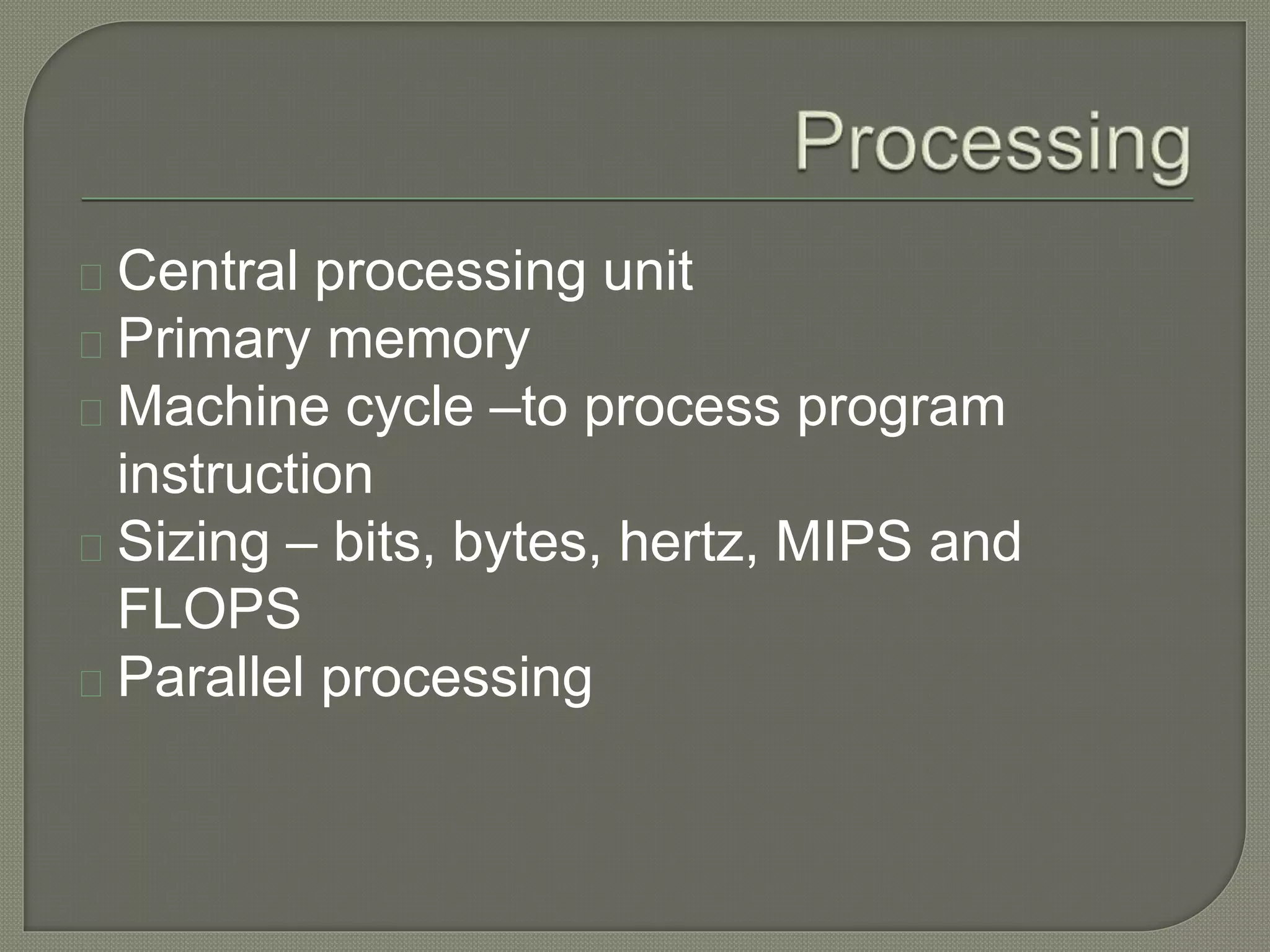 Central processing unit 
Primary memory 
Machine cycle –to process program 
instruction 
Sizing – bits, bytes, hertz, MIPS and 
FLOPS 
Parallel processing 
 