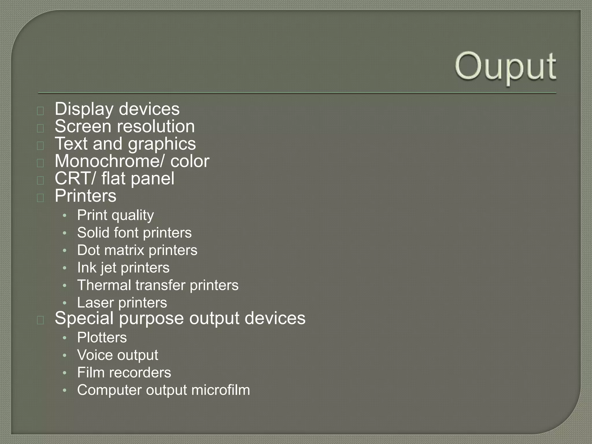 Display devices 
Screen resolution 
Text and graphics 
Monochrome/ color 
CRT/ flat panel 
Printers 
• Print quality 
• Solid font printers 
• Dot matrix printers 
• Ink jet printers 
• Thermal transfer printers 
• Laser printers 
Special purpose output devices 
• Plotters 
• Voice output 
• Film recorders 
• Computer output microfilm 
 
