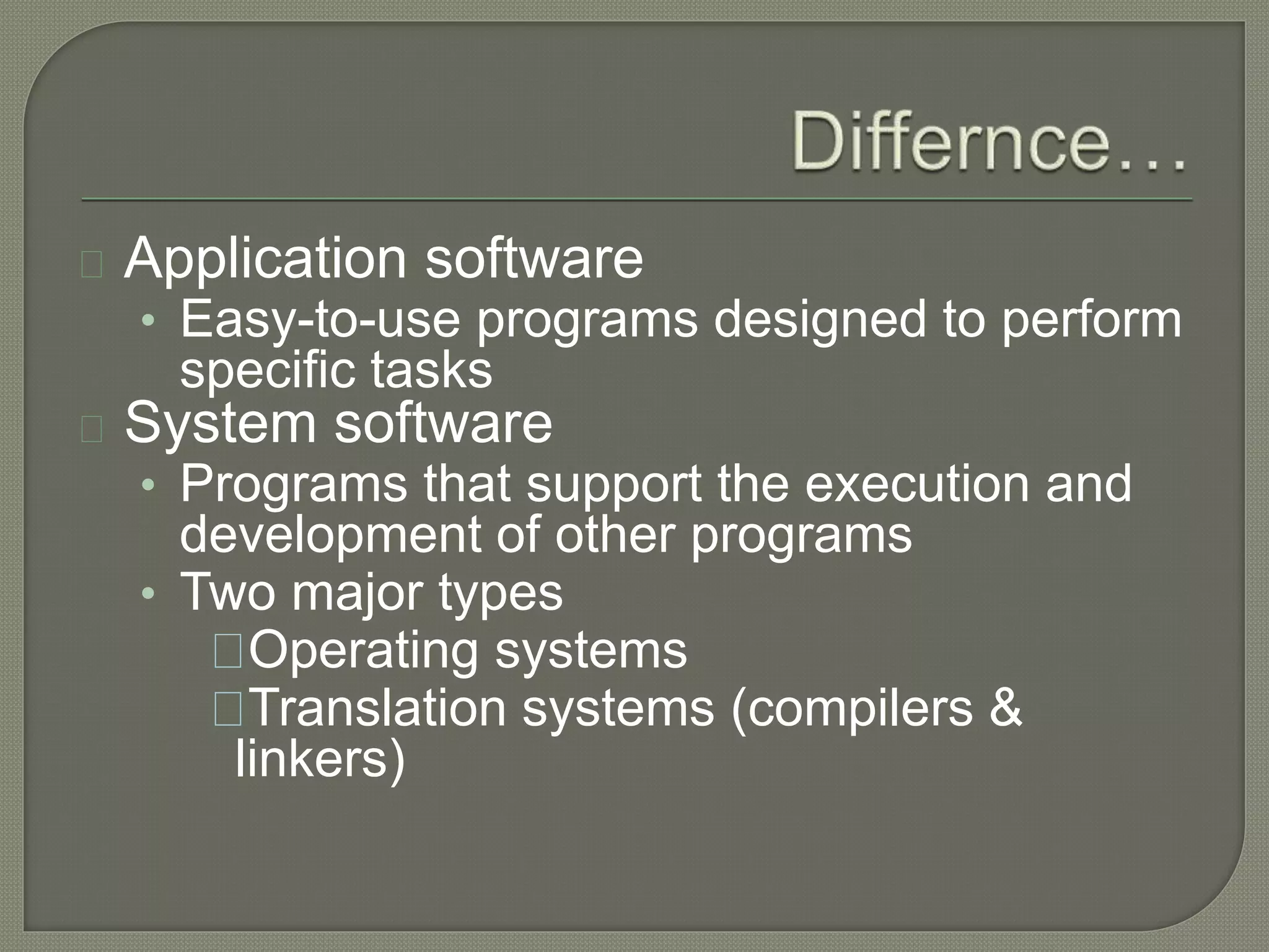 Application software 
• Easy-to-use programs designed to perform 
specific tasks 
System software 
• Programs that support the execution and 
development of other programs 
• Two major types 
Operating systems 
Translation systems (compilers & 
linkers) 
 