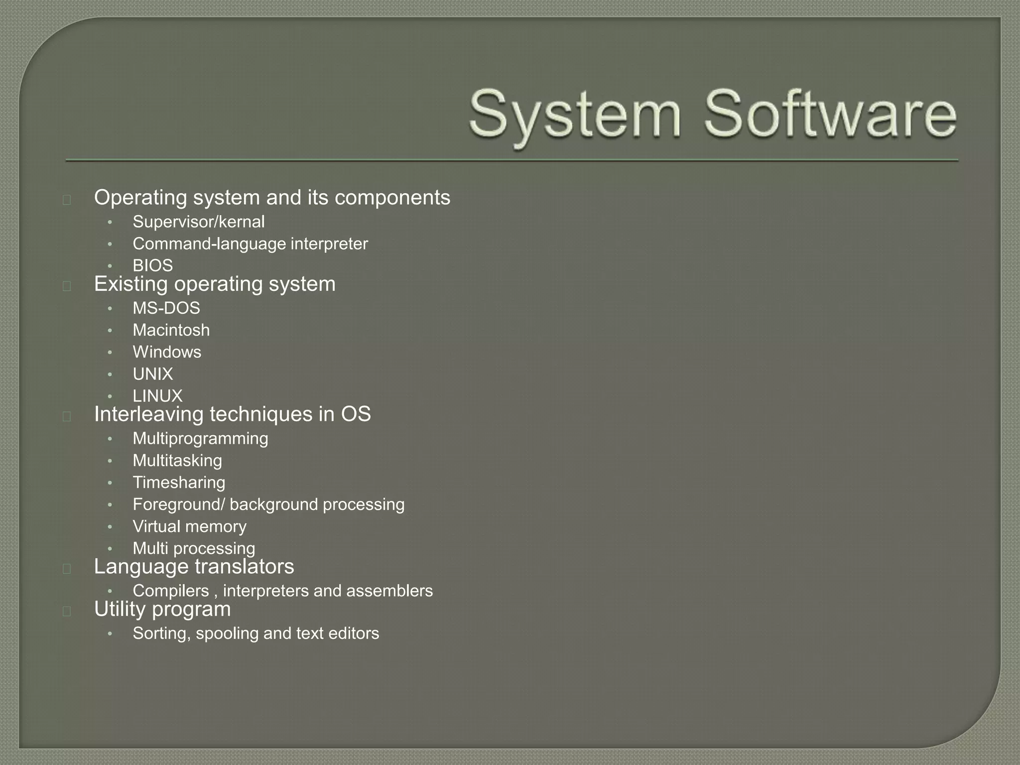 Operating system and its components 
• Supervisor/kernal 
• Command-language interpreter 
• BIOS 
Existing operating system 
• MS-DOS 
• Macintosh 
• Windows 
• UNIX 
• LINUX 
Interleaving techniques in OS 
• Multiprogramming 
• Multitasking 
• Timesharing 
• Foreground/ background processing 
• Virtual memory 
• Multi processing 
Language translators 
• Compilers , interpreters and assemblers 
Utility program 
• Sorting, spooling and text editors 
 