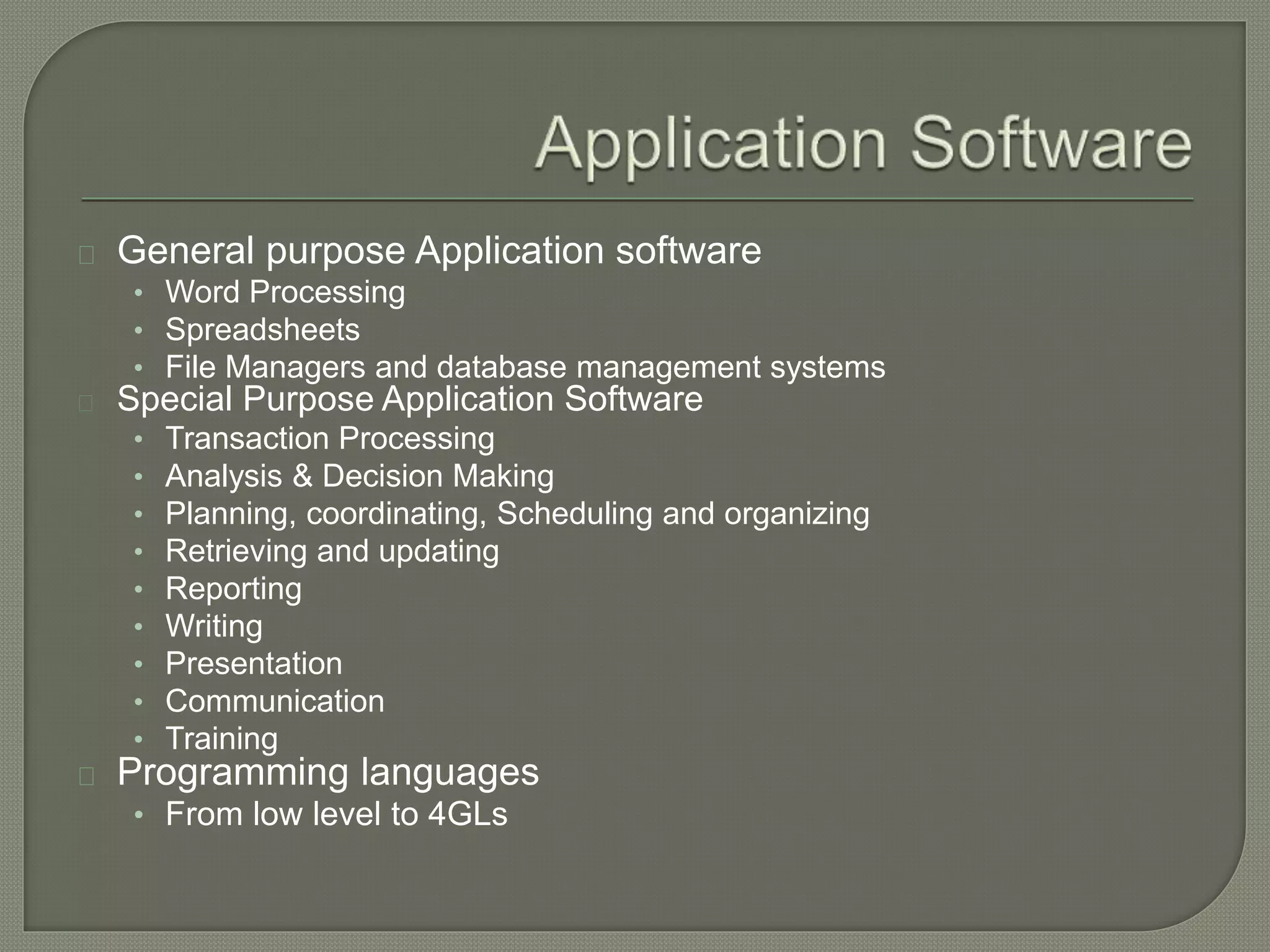General purpose Application software 
• Word Processing 
• Spreadsheets 
• File Managers and database management systems 
Special Purpose Application Software 
• Transaction Processing 
• Analysis & Decision Making 
• Planning, coordinating, Scheduling and organizing 
• Retrieving and updating 
• Reporting 
• Writing 
• Presentation 
• Communication 
• Training 
Programming languages 
• From low level to 4GLs 
 