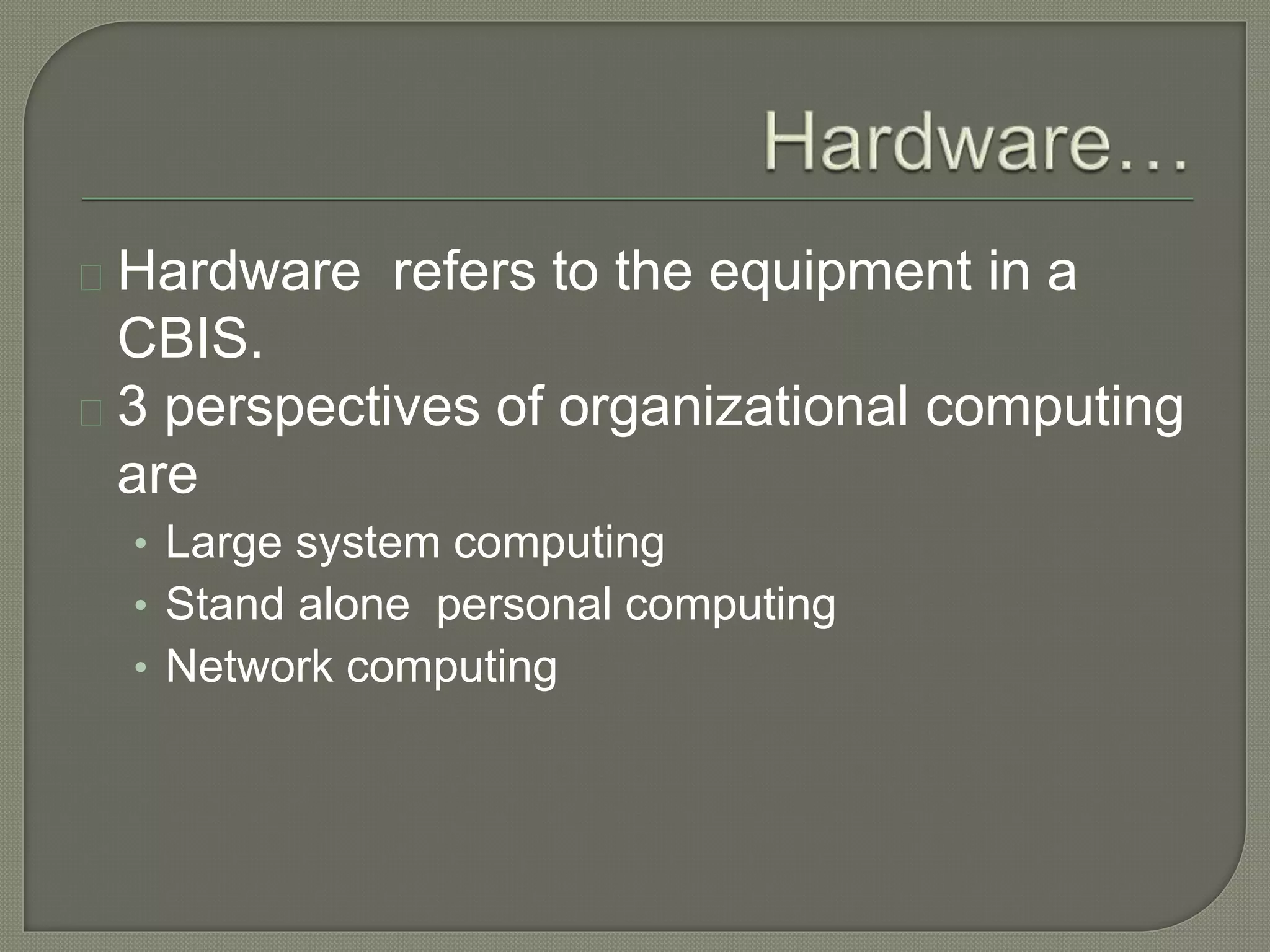 Hardware refers to the equipment in a 
CBIS. 
3 perspectives of organizational computing 
are 
• Large system computing 
• Stand alone personal computing 
• Network computing 
 