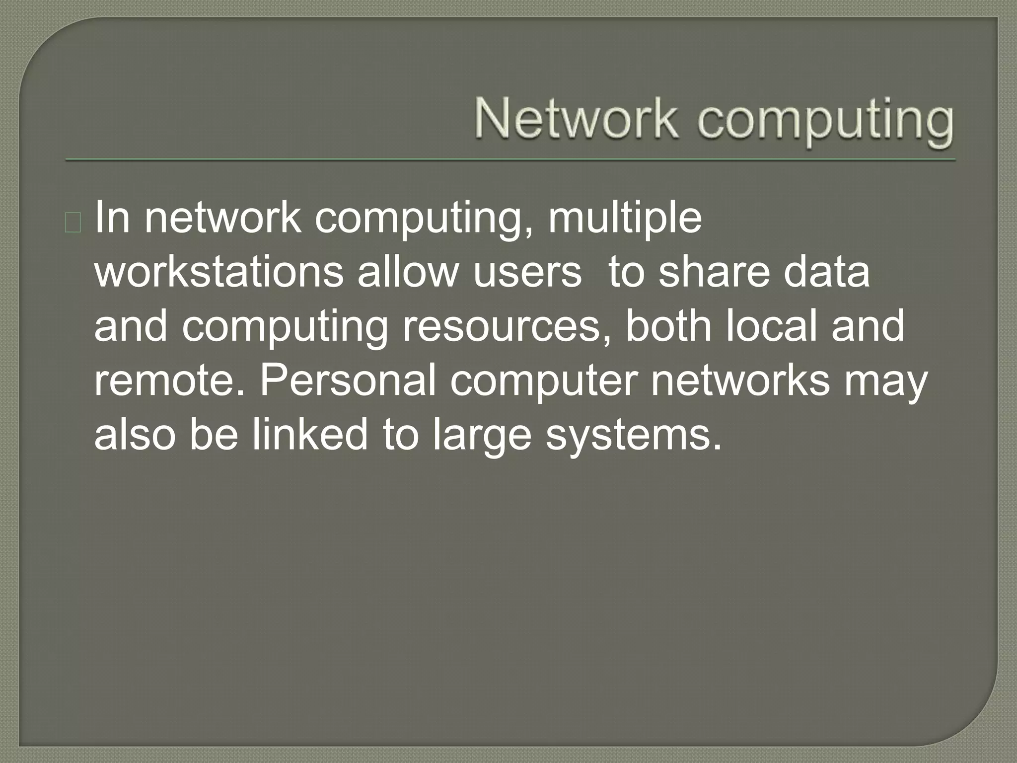 In network computing, multiple 
workstations allow users to share data 
and computing resources, both local and 
remote. Personal computer networks may 
also be linked to large systems. 
 