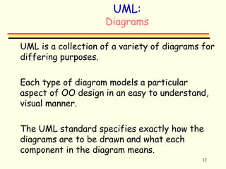 12 
UML: 
Diagrams 
 UML is a collection of a variety of diagrams for 
differing purposes. 
 Each type of diagram models a particular 
aspect of OO design in an easy to understand, 
visual manner. 
 The UML standard specifies exactly how the 
diagrams are to be drawn and what each 
component in the diagram means. 
 