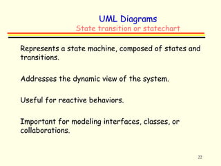22 
UML Diagrams 
State transition or statechart 
 Represents a state machine, composed of states and 
transitions. 
 Addresses the dynamic view of the system. 
 Useful for reactive behaviors. 
 Important for modeling interfaces, classes, or 
collaborations. 
 