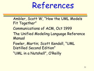 31 
References 
 Ambler, Scott W, “How the UML Models 
Fit Together” 
 Communications of ACM, Oct 1999 
 The Unified Modeling Language Reference 
Manual 
 Fowler, Martin; Scott Kendall, “UML 
Distilled Second Edition” 
 “UML in a Nutshell”, O’Reilly 
