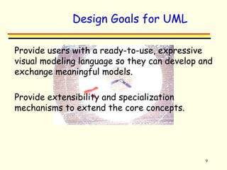Design Goals for UML 
 Provide users with a ready-to-use, expressive 
visual modeling language so they can develop and 
exchange meaningful models. 
9 
 Provide extensibility and specialization 
mechanisms to extend the core concepts. 
 