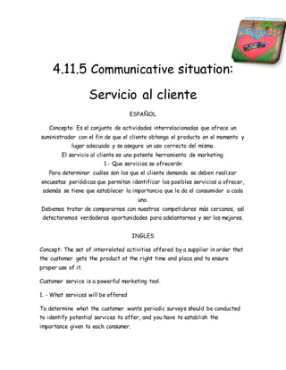 4.11.5 Communicative situation: 
Servicio al cliente 
ESPAÑOL 
Concepto: Es el conjunto de actividades interrelacionadas que ofrece un 
suministrador con el fin de que el cliente obtenga el producto en el momento y 
lugar adecuado y se asegure un uso correcto del mismo. 
El servicio al cliente es una potente herramienta de marketing. 
1.- Que servicios se ofrecerán 
Para determinar cuáles son los que el cliente demanda se deben realizar 
encuestas periódicas que permitan identificar los posibles servicios a ofrecer, 
además se tiene que establecer la importancia que le da el consumidor a cada 
uno. 
Debemos tratar de compararnos con nuestros competidores más cercanos, así 
detectaremos verdaderas oportunidades para adelantarnos y ser los mejores. 
INGLES 
Concept: The set of interrelated activities offered by a supplier in order that 
the customer gets the product at the right time and place and to ensure 
proper use of it. 
Customer service is a powerful marketing tool. 
1. - What services will be offered 
To determine what the customer wants periodic surveys should be conducted 
to identify potential services to offer, and you have to establish the 
importance given to each consumer. 
 