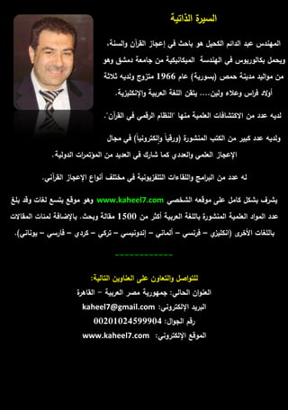 السيرة الذاتية 
الميندس عبد الدائـ الكحيؿ ىو باحث في إعجاز القرآف والسنة، 
ويحمؿ بكالوريوس في اليندسة الميكانيكية مف جامعة دمشؽ وىو 
مف مواليد مدينة حمص )بسورية( عاـ 1966 متزوج ولديو ثلاثة 
أولاد ف ا رس وعلاء وليف.... يتقف المغة العربية والإنكميزية. 
لديو عدد مف الاكتشافات العممية منيا "النظاـ الرقمي في القرآف". 
ولديو عدد كبير مف الكتب المنشورة )ورقي اً والكتروني اً( في مجاؿ 
الإعجاز العممي والعددي كما شارؾ في العديد مف المؤتم ا رت الدولية. 
لو عدد مف الب ا رمج والمقاءات التمفزيونية في مختمؼ أنواع الإعجاز القرآني. 
يشرؼ بشكؿ كامؿ عمى موقعو الشخصي www.kaheel7.com وىو موقع بتسع لغات وقد بمغ 
عدد المواد العممية المنشورة بالمغة العربية أكثر مف 1500 مقالة وبحث. بالإضافة لمئات المقالات 
بالمغات الأخرى )انكميزي – فرنسي – ألماني – إندونيسي – تركي – كردي – فارسي – يوناني(. 
------------ 
لمتواصؿ والتعاوف عمى العناويف التالية: 
العنواف الحالي: جميورية مصر العربية - القاىرة 
البريد الإلكتروني: kaheel7@gmail.com 
رقـ الجواؿ: 00201024599904 
الموقع الإلكتروني: www.kaheel7.com 
 