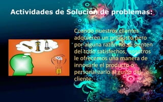 Actividades de Solución de problemas: 
Cuando nuestros clientes 
adquieren un producto pero 
por alguna razón no se sienten 
del todo satisfechos, nosotros 
le ofrecemos una manera de 
innovarle el producto o 
personalizarlo al gusto del 
cliente. 
 