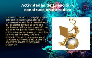 Actividades de Creación y 
construcción de redes: 
nuestra empresa creo una página oficial 
para que allí las otras ciudades vean 
nuestro productos y hagan los pedidos si 
así lo sugieren pero allí se tiene que 
mantener actualizando o innovando para 
que cada vez que los clientes deseen 
entrar a nuestra página no se encuentren 
siempre con lo mismo, si no con 
productos nuevos o frases para que el 
trabajador tome conciencia de que tan 
importante son los elementos de 
protección. 
 