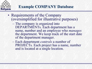 Example COMPANY Database 
• Requirements of the Company 
(oversimplified for illustrative purposes) 
– The company is organized into 
DEPARTMENTs. Each department has a 
name, number and an employee who manages 
the department. We keep track of the start date 
of the department manager. 
– Each department controls a number of 
PROJECTs. Each project has a name, number 
and is located at a single location. 
 