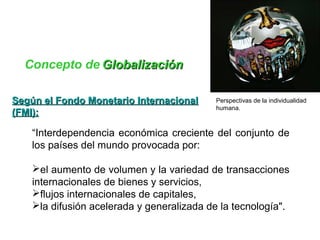 Concepto de GGlloobbaalliizzaacciióónn 
Perspectivas de la individualidad 
humana. 
SSeeggúúnn eell FFoonnddoo MMoonneettaarriioo IInntteerrnnaacciioonnaall 
((FFMMII)):: 
“Interdependencia económica creciente del conjunto de 
los países del mundo provocada por: 
el aumento de volumen y la variedad de transacciones 
internacionales de bienes y servicios, 
flujos internacionales de capitales, 
la difusión acelerada y generalizada de la tecnología". 
 
