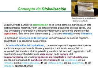 Concepto de GGlloobbaalliizzaacciióónn 
Las etiquetas de la globalización 
Galería Landahlauts 
Según Osvaldo Sunkel “la globalización es la forma como se manifiesta en este 
particular lapso histórico, y con las características peculiares de esta época, una 
fase de notable aceleración y ampliación del proceso secular de expansión del 
capitalismo. Ésta tiene dos dimensiones (…): una es extensiva y otra intensiva. 
La dimensión extensiva es la territorial, la incorporación de nuevos espacios 
geográficos a la economía de mercado. 
…la intensificación del capitalismo, comenzando por el traspaso de empresas 
y actividades productivas de bienes y servicios tradicionalmente públicos, 
incluyendo las sociales, al área privada y la esfera del mercado, siguiendo con la 
penetración en profundidad en la vida social, de la cultura, del 
comportamiento, de una impregnación mercantilista e individualista muy 
intensa en las formas de conducta y los valores de los individuos, de las 
familias, de las clases sociales, de las instituciones, de los gobiernos, de los 
estados.” (Sunkel, O. 2006) 
 