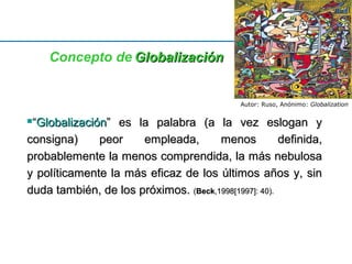 Concepto de GGlloobbaalliizzaacciióónn 
Autor: Ruso, Anónimo: Globalization 
““GGlloobbaalliizzaacciióónn”” eess llaa ppaallaabbrraa ((aa llaa vveezz eessllooggaann yy 
ccoonnssiiggnnaa)) ppeeoorr eemmpplleeaaddaa,, mmeennooss ddeeffiinniiddaa,, 
pprroobbaabblleemmeennttee llaa mmeennooss ccoommpprreennddiiddaa,, llaa mmááss nneebbuulloossaa 
yy ppoollííttiiccaammeennttee llaa mmááss eeffiiccaazz ddee llooss úúllttiimmooss aaññooss yy,, ssiinn 
dduuddaa ttaammbbiiéénn,, ddee llooss pprróóxxiimmooss.. ((BBeecckk,,11999988[[11999977]]:: 4400)).. 
 