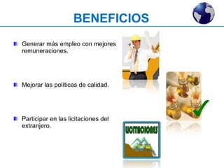 BENEFICIOS 
Generar más empleo con mejores 
remuneraciones. 
Mejorar las políticas de calidad. 
Participar en las licitaciones del 
extranjero. 
 