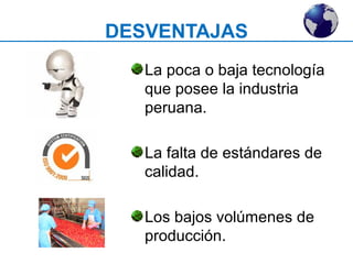 DESVENTAJAS 
La poca o baja tecnología 
que posee la industria 
peruana. 
La falta de estándares de 
calidad. 
Los bajos volúmenes de 
producción. 
 
