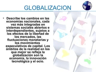 GLOBALIZACION 
• Describe los cambios en las 
economías nacionales, cada 
vez más integradas en 
sistemas sociales abiertos e 
interdependientes, sujetos a 
los efectos de la libertad de 
los mercados, las 
fluctuaciones monetarias y 
los movimientos 
especulativos de capital. Los 
ámbitos de la realidad en los 
que mejor se refleja la 
globalización son la 
economía, la innovación 
tecnológica y el ocio. 
 