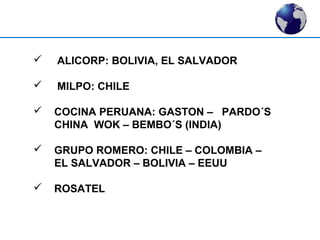  ALICORP: BOLIVIA, EL SALVADOR 
 MILPO: CHILE 
 COCINA PERUANA: GASTON – PARDO´S 
CHINA WOK – BEMBO´S (INDIA) 
 GRUPO ROMERO: CHILE – COLOMBIA – 
EL SALVADOR – BOLIVIA – EEUU 
 ROSATEL 
 