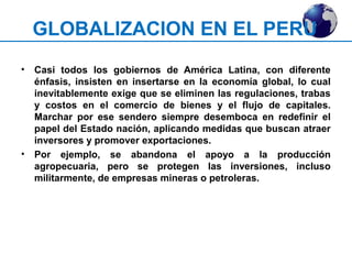 GLOBALIZACION EN EL PERU 
• Casi todos los gobiernos de América Latina, con diferente 
énfasis, insisten en insertarse en la economía global, lo cual 
inevitablemente exige que se eliminen las regulaciones, trabas 
y costos en el comercio de bienes y el flujo de capitales. 
Marchar por ese sendero siempre desemboca en redefinir el 
papel del Estado nación, aplicando medidas que buscan atraer 
inversores y promover exportaciones. 
• Por ejemplo, se abandona el apoyo a la producción 
agropecuaria, pero se protegen las inversiones, incluso 
militarmente, de empresas mineras o petroleras. 
 