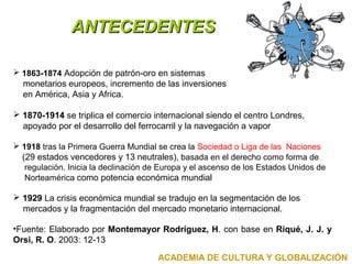 AANNTTEECCEEDDEENNTTEESS 
 1863-1874 Adopción de patrón-oro en sistemas 
monetarios europeos, incremento de las inversiones 
en América, Asia y Africa. 
 1870-1914 se triplica el comercio internacional siendo el centro Londres, 
apoyado por el desarrollo del ferrocarril y la navegación a vapor 
 1918 tras la Primera Guerra Mundial se crea la Sociedad o Liga de las Naciones 
(29 estados vencedores y 13 neutrales), basada en el derecho como forma de 
regulación. Inicia la declinación de Europa y el ascenso de los Estados Unidos de 
Norteamérica como potencia económica mundial 
 1929 La crisis económica mundial se tradujo en la segmentación de los 
mercados y la fragmentación del mercado monetario internacional. 
•Fuente: Elaborado por Montemayor Rodríguez, H. con base en Riqué, J. J. y 
Orsi, R. O. 2003: 12-13 
ACADEMIA DE CULTURA Y GLOBALIZACIÓN 
 