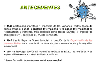 AANNTTEECCEEDDEENNTTEESS 
 1944 conferencia monetaria y financiera de las Naciones Unidas donde 44 
países crean el Fondo Monetario Internacional y el Banco Internacional de 
Reconversión y Fomento, más conocido como Banco Mundial el proceso de 
globalización y el derrumbe del mundo comunista. 
 1945 tras la Segunda Guerra Mundial, la creación de la Organización de las 
Naciones Unidas como asociación de estados para mantener la paz y la seguridad 
internacional. 
1980 –la ideología económica dominante rechaza el Estado de Bienestar y se 
impone el libre mercado o neoliberalismo económico. 
 La conformación de un sistema económico mundial 
 