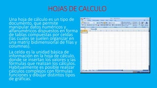 HOJAS DE CALCULO 
Una hoja de cálculo es un tipo de 
documento, que permite 
manipular datos numéricos y 
alfanuméricos dispuestos en forma 
de tablas compuestas por celdas 
(las cuales se suelen organizar en 
una matriz bidimensional de filas y 
columnas). 
La celda es la unidad básica de 
información en la hoja de cálculo, 
donde se insertan los valores y las 
fórmulas que realizan los cálculos. 
Habitualmente es posible realizar 
cálculos complejos con fórmulas 
funciones y dibujar distintos tipos 
de gráficas. 
 