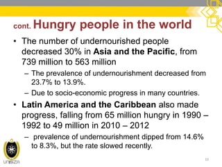 cont. Hungry people in the world 
•The number of undernourished people decreased 30% in Asia and the Pacific, from 739 million to 563 million 
–The prevalence of undernourishment decreased from 23.7% to 13.9%. 
–Due to socio-economic progress in many countries. 
•Latin America and the Caribbean also made progress, falling from 65 million hungry in 1990 – 1992 to 49 million in 2010 – 2012 
– prevalence of undernourishment dipped from 14.6% to 8.3%, but the rate slowed recently. 
10  