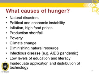 What causes of hunger? 
•Natural disasters 
•Political and economic instability 
•Inflation, high food prices 
•Production shortfall 
•Poverty 
•Climate change 
•Diminishing natural resource 
•Infectious disease (e.g. AIDS pandemic) 
•Low levels of education and literacy 
•Inadequate application and distribution of technology 
23  